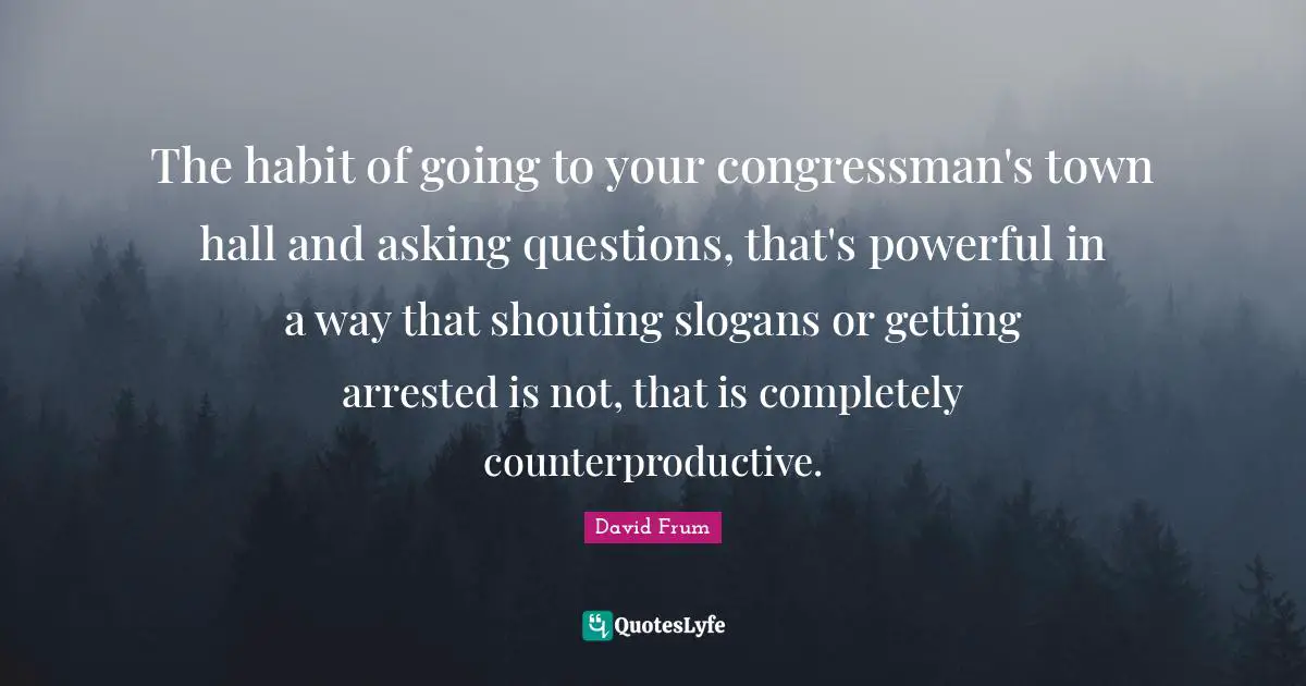The habit of going to your congressman's town hall and asking questions, that's powerful in a way that shouting slogans or getting arrested is not, that is completely counterproductive.
