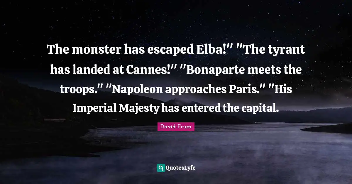 The monster has escaped Elba!" "The tyrant has landed at Cannes!" "Bonaparte meets the troops." "Napoleon approaches Paris." "His Imperial Majesty has entered the capital.
