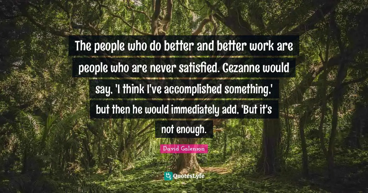 The people who do better and better work are people who are never satisfied. Cezanne would say, 'I think I've accomplished something,' but then he would immediately add, 'But it's not enough.