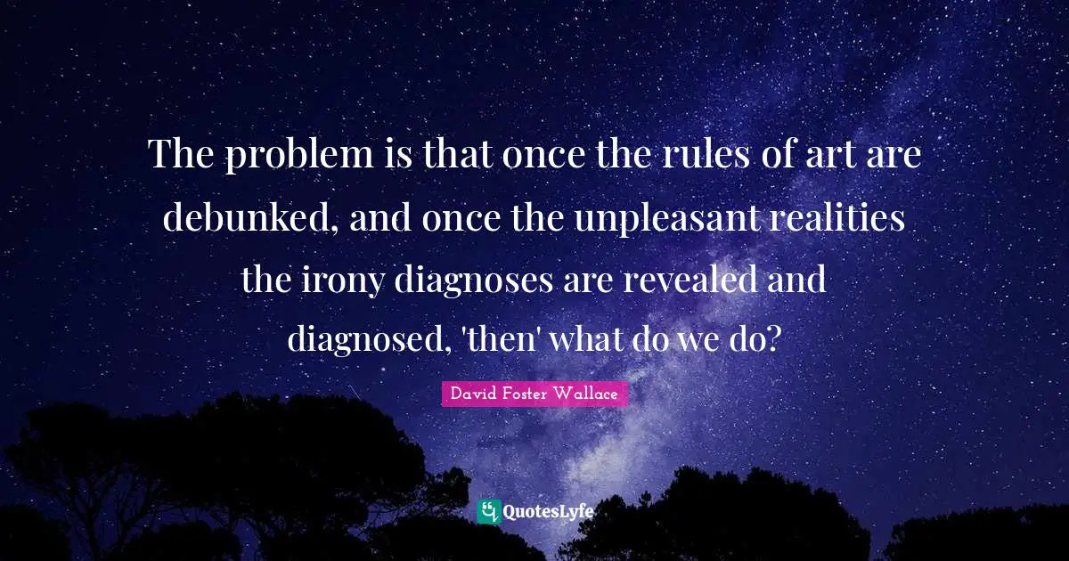 The problem is that once the rules of art are debunked, and once the unpleasant realities the irony diagnoses are revealed and diagnosed, 'then' what do we do?