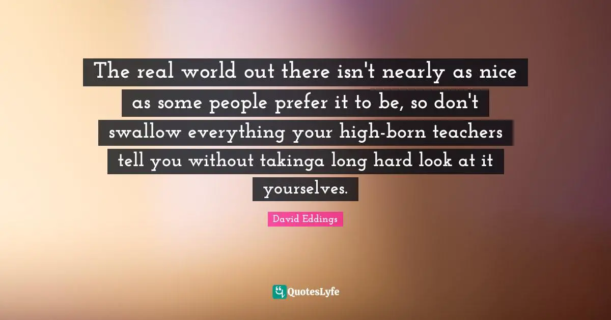 The real world out there isn't nearly as nice as some people prefer it to be, so don't swallow everything your high-born teachers tell you without takinga long hard look at it yourselves.