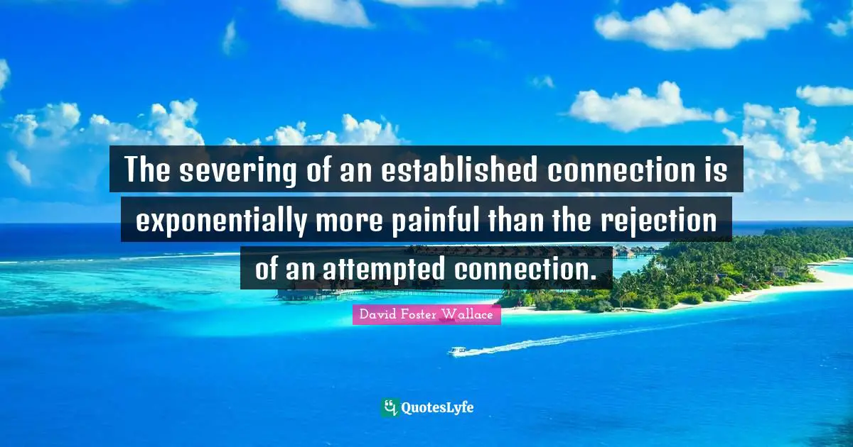 The severing of an established connection is exponentially more painful than the rejection of an attempted connection.