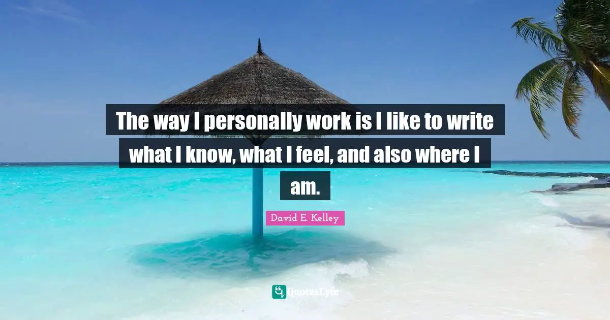 The way I personally work is I like to write what I know, what I feel, and also where I am.