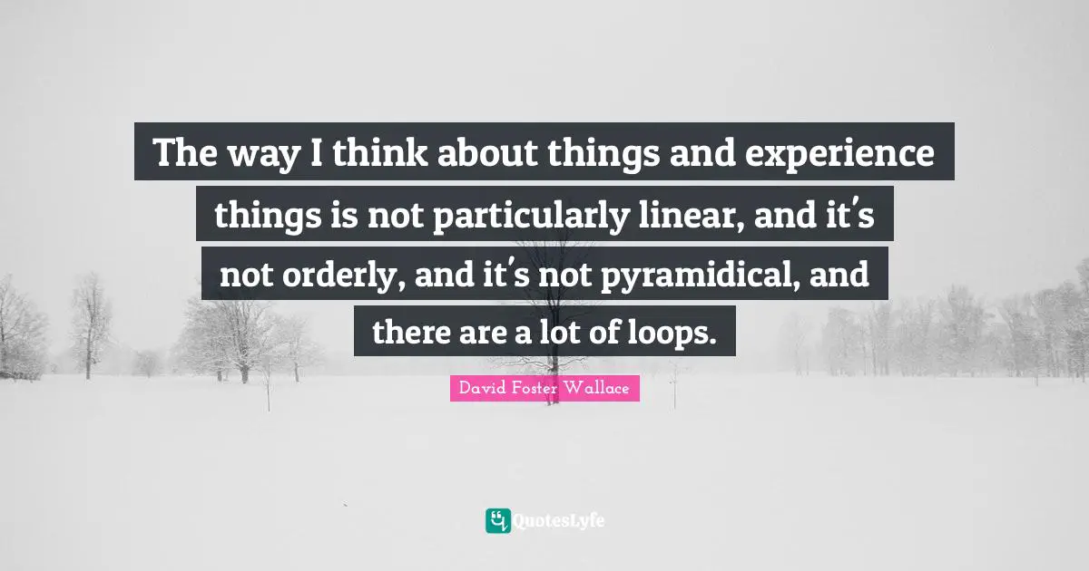 The way I think about things and experience things is not particularly linear, and it's not orderly, and it's not pyramidical, and there are a lot of loops.