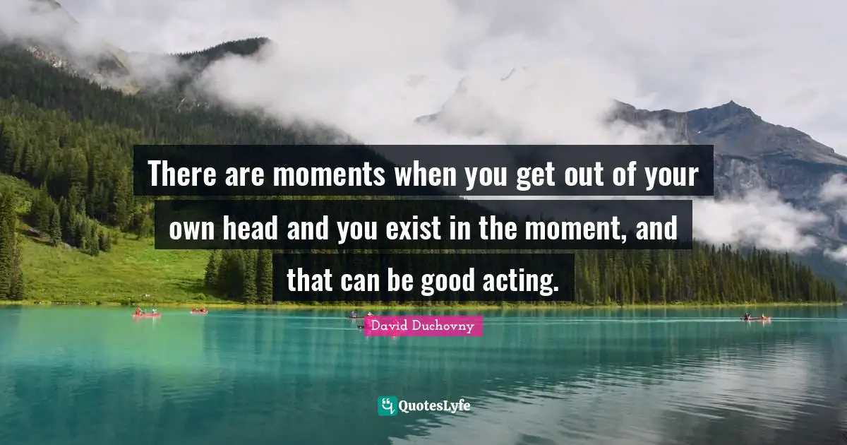 There are moments when you get out of your own head and you exist in the moment, and that can be good acting.