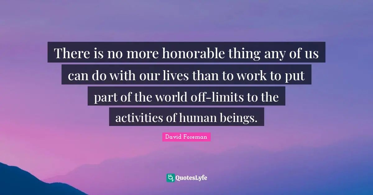 There is no more honorable thing any of us can do with our lives than to work to put part of the world off-limits to the activities of human beings.