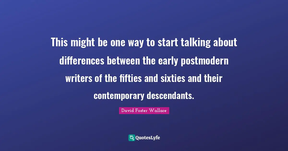 David Foster Wallace Quotes: This might be one way to start talking about differences between the early postmodern writers of the fifties and sixties and their contemporary descendants.
