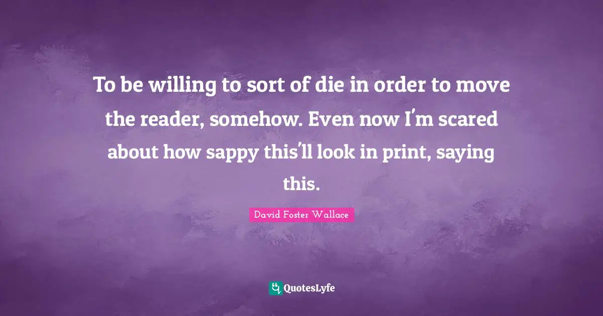 To be willing to sort of die in order to move the reader, somehow. Even now I'm scared about how sappy this'll look in print, saying this.