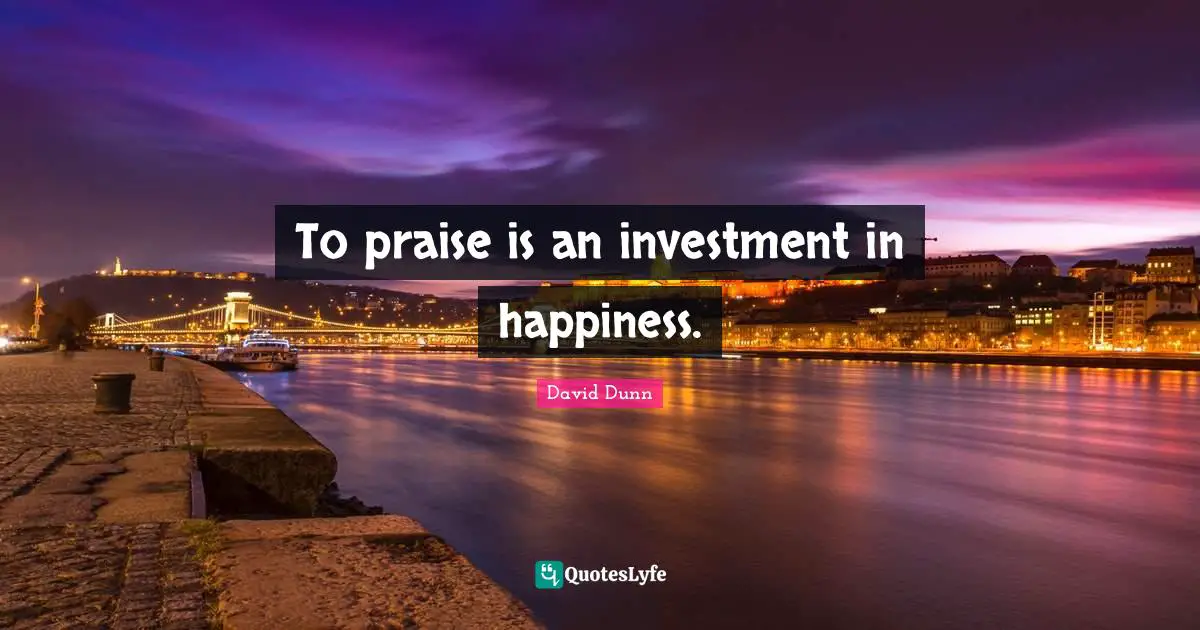 To praise is an investment in happiness.