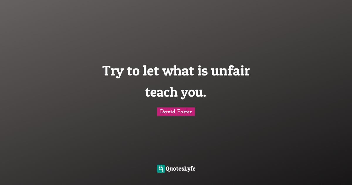 Try to let what is unfair teach you.