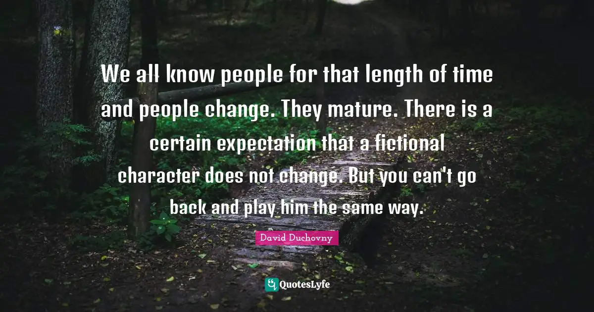 We all know people for that length of time and people change. They mature. There is a certain expectation that a fictional character does not change. But you can't go back and play him the same way.