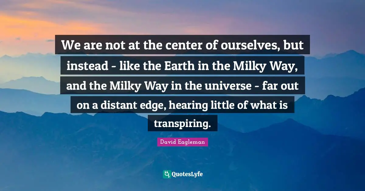 We are not at the center of ourselves, but instead - like the Earth in the Milky Way, and the Milky Way in the universe - far out on a distant edge, hearing little of what is transpiring.
