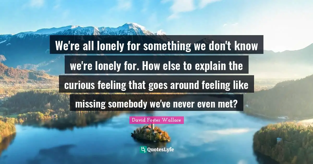 We're all lonely for something we don't know we're lonely for. How else to explain the curious feeling that goes around feeling like missing somebody we've never even met?