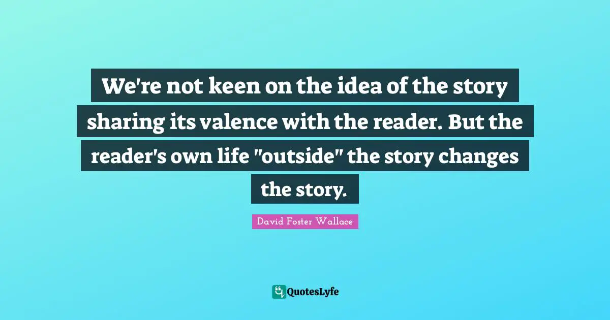 We're not keen on the idea of the story sharing its valence with the reader. But the reader's own life "outside" the story changes the story.
