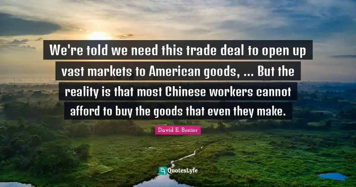 We're told we need this trade deal to open up vast markets to American goods, ... But the reality is that most Chinese workers cannot afford to buy the goods that even they make.