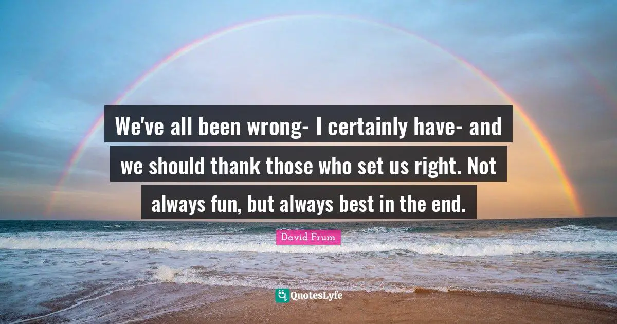 We've all been wrong- I certainly have- and we should thank those who set us right. Not always fun, but always best in the end.