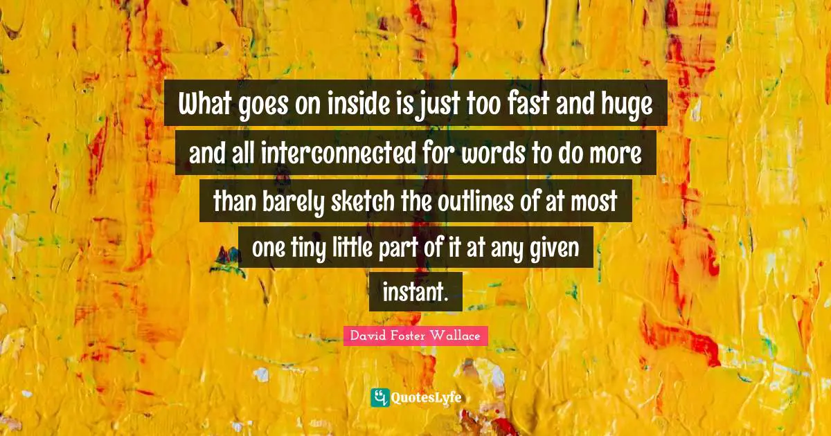 Outlines Quotes: "What goes on inside is just too fast and huge and all interconnected for words to do more than barely sketch the outlines of at most one tiny little part of it at any given instant."