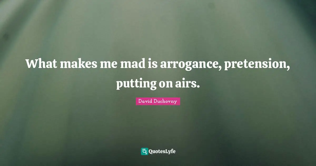 What makes me mad is arrogance, pretension, putting on airs.