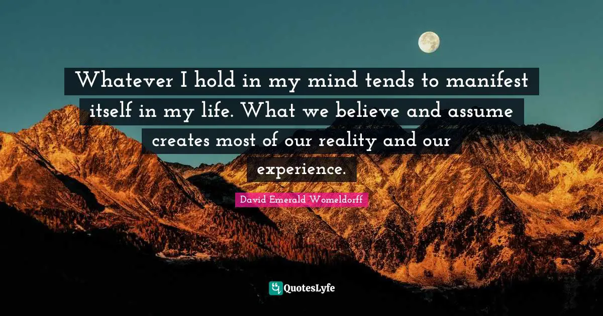 Whatever I hold in my mind tends to manifest itself in my life. What we believe and assume creates most of our reality and our experience.