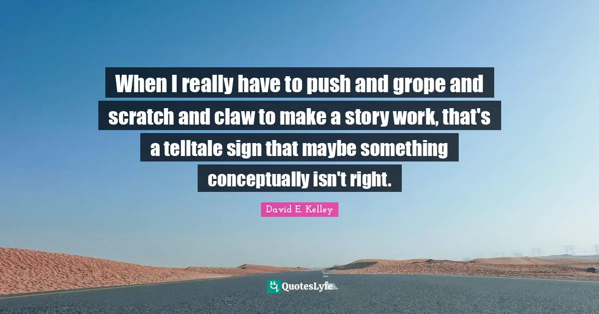 When I really have to push and grope and scratch and claw to make a story work, that's a telltale sign that maybe something conceptually isn't right.