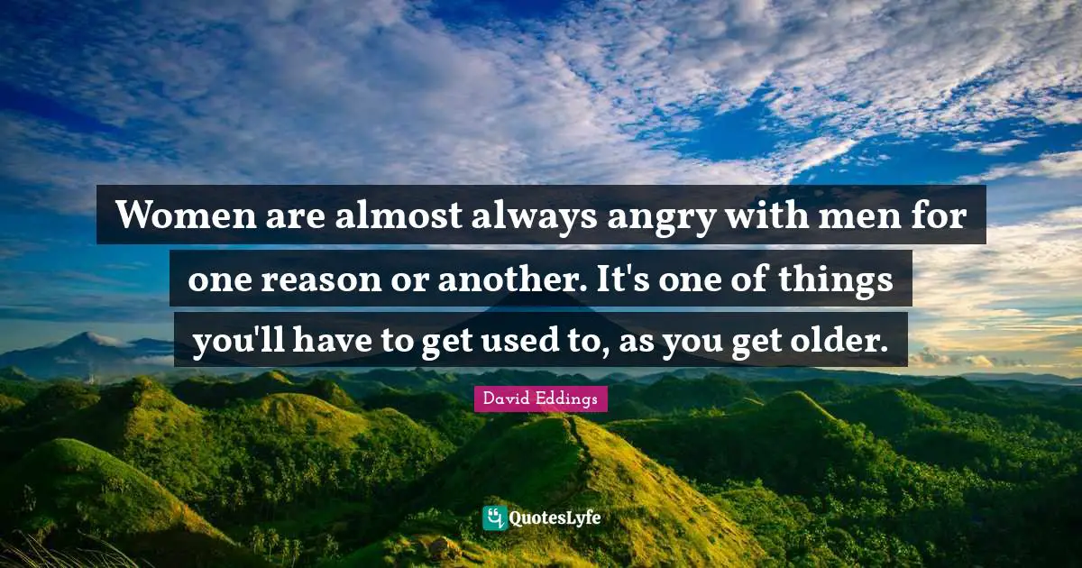 Women are almost always angry with men for one reason or another. It's one of things you'll have to get used to, as you get older.