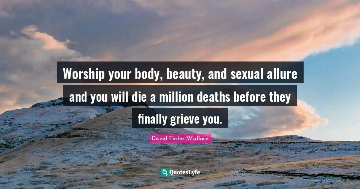 Worship your body, beauty, and sexual allure and you will die a million deaths before they finally grieve you.