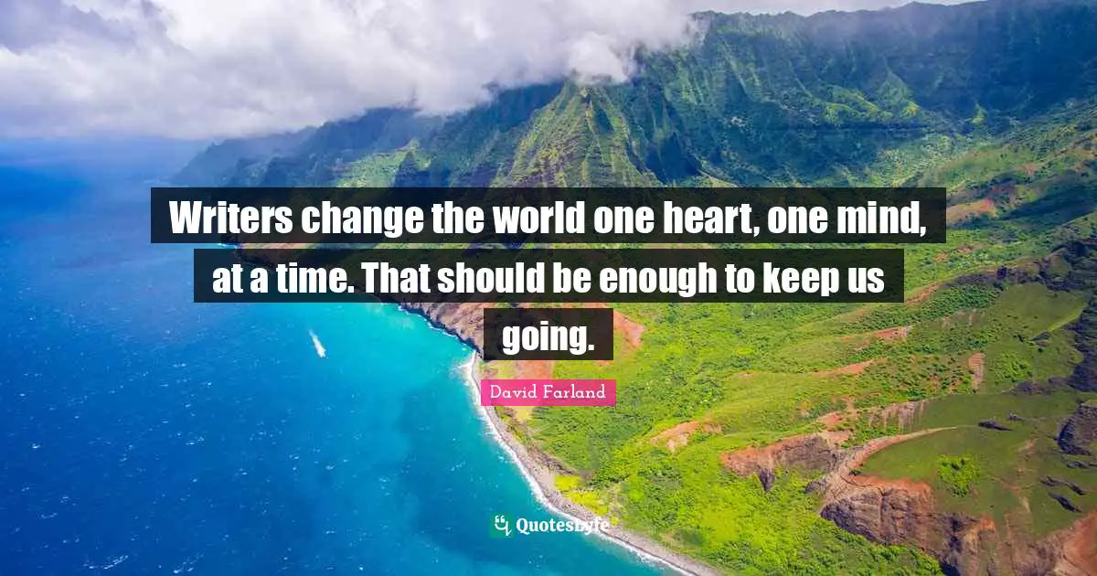Writers change the world one heart, one mind, at a time. That should be enough to keep us going.