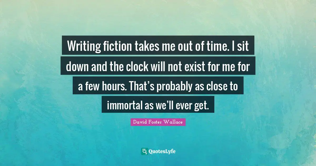 Writing fiction takes me out of time. I sit down and the clock will not exist for me for a few hours. That’s probably as close to immortal as we’ll ever get.