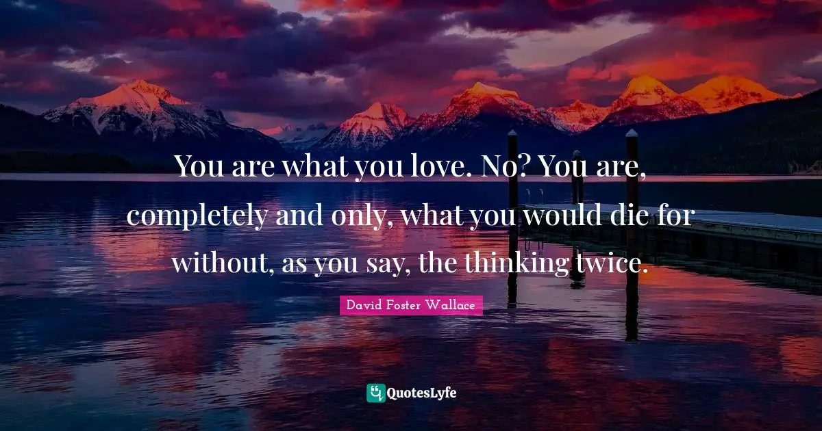 You are what you love. No? You are, completely and only, what you would die for without, as you say, the thinking twice.