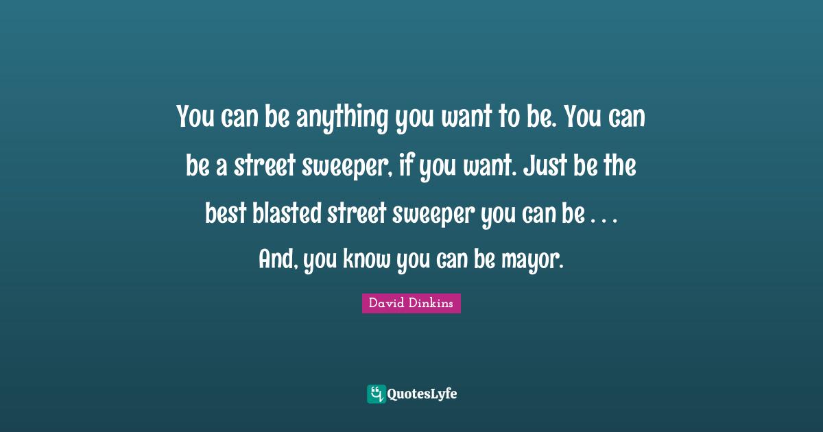You can be anything you want to be. You can be a street sweeper, if you want. Just be the best blasted street sweeper you can be . . . And, you know you can be mayor.