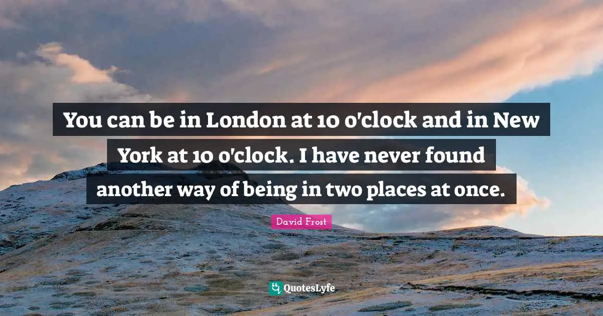 You can be in London at 10 o'clock and in New York at 10 o'clock. I have never found another way of being in two places at once.