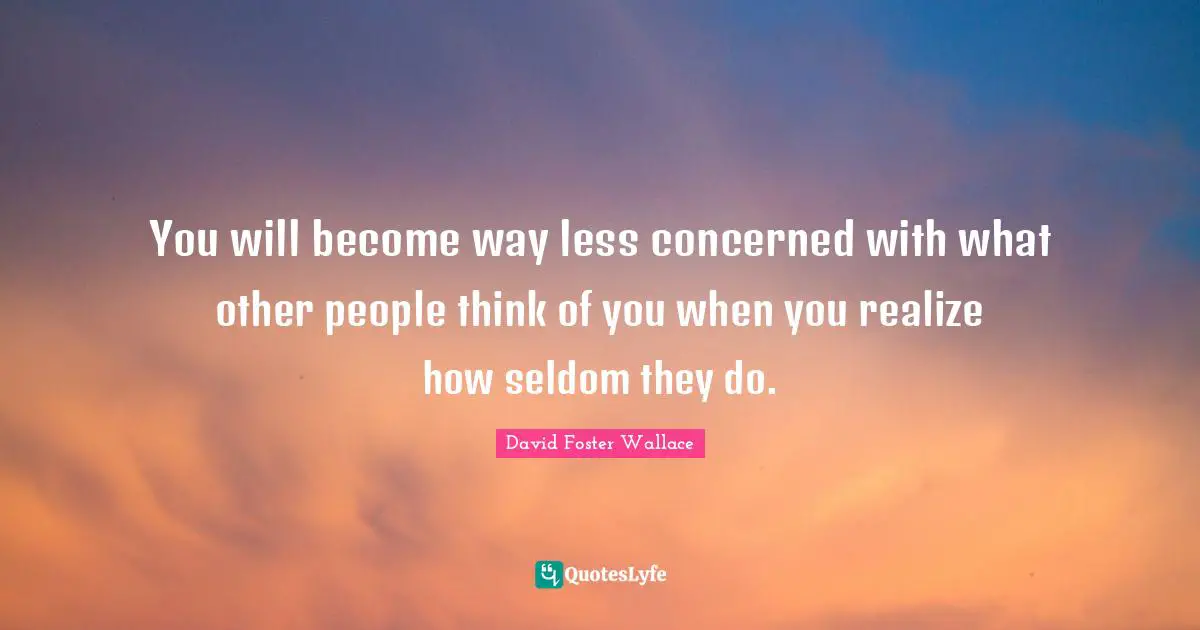 You will become way less concerned with what other people think of you when you realize how seldom they do.