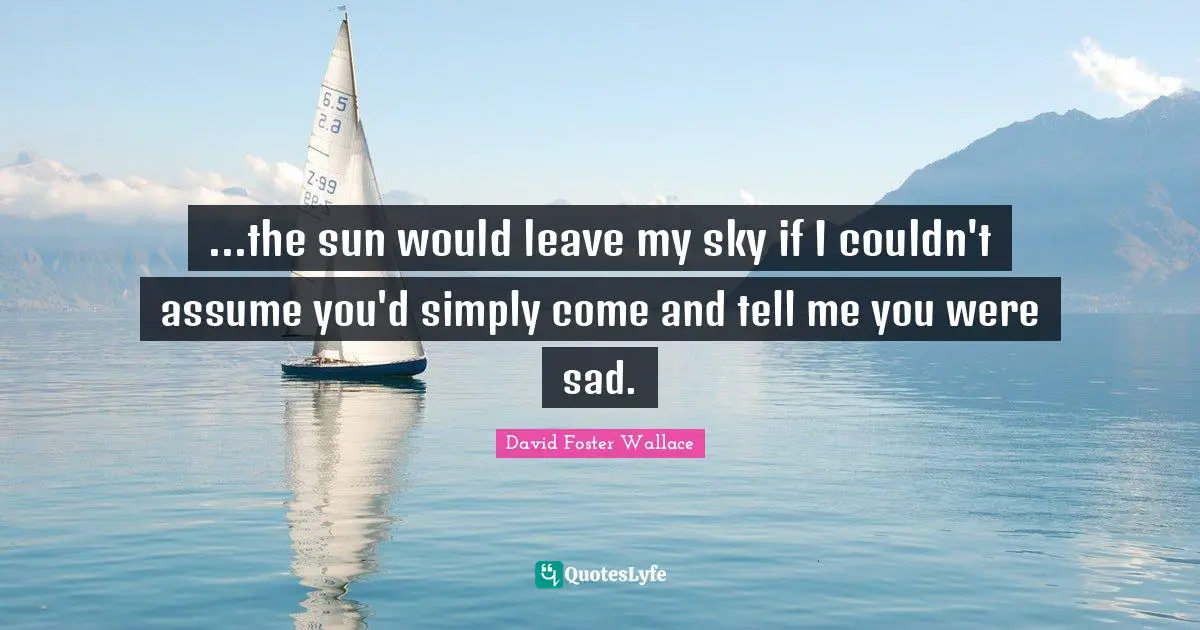 ...the sun would leave my sky if I couldn't assume you'd simply come and tell me you were sad.