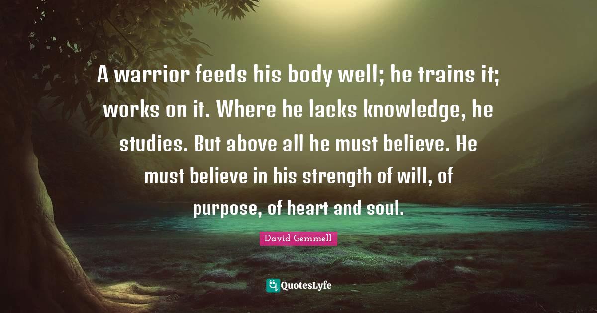A warrior feeds his body well; he trains it; works on it. Where he lacks knowledge, he studies. But above all he must believe. He must believe in his strength of will, of purpose, of heart and soul.
