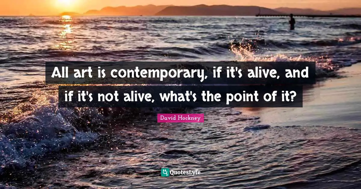 All art is contemporary, if it's alive, and if it's not alive, what's the point of it?