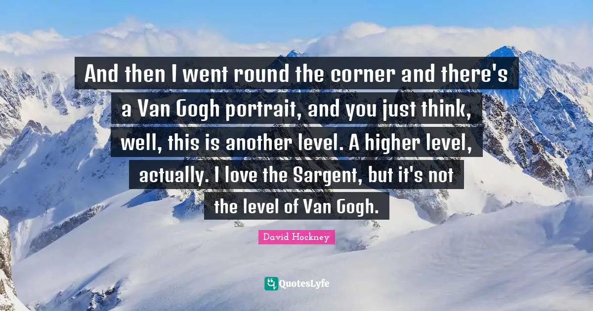 David Hockney Quotes: "And then I went round the corner and there's a Van Gogh portrait, and you just think, well, this is another level. A higher level, actually. I love the Sargent, but it's not the level of Van Gogh."