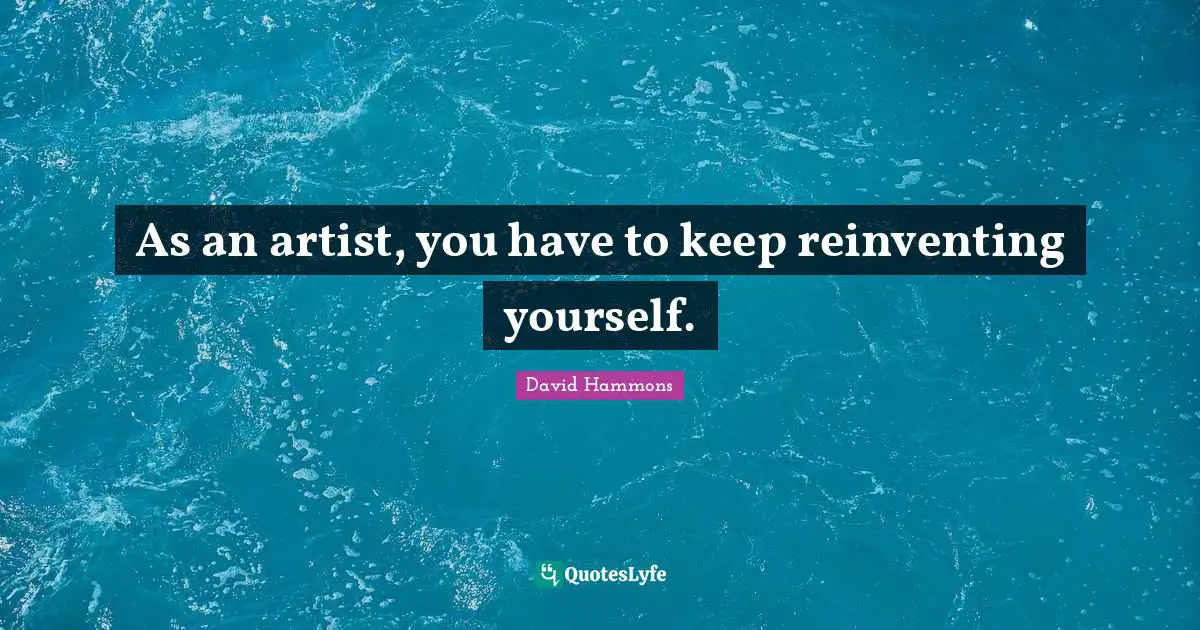 As an artist, you have to keep reinventing yourself.