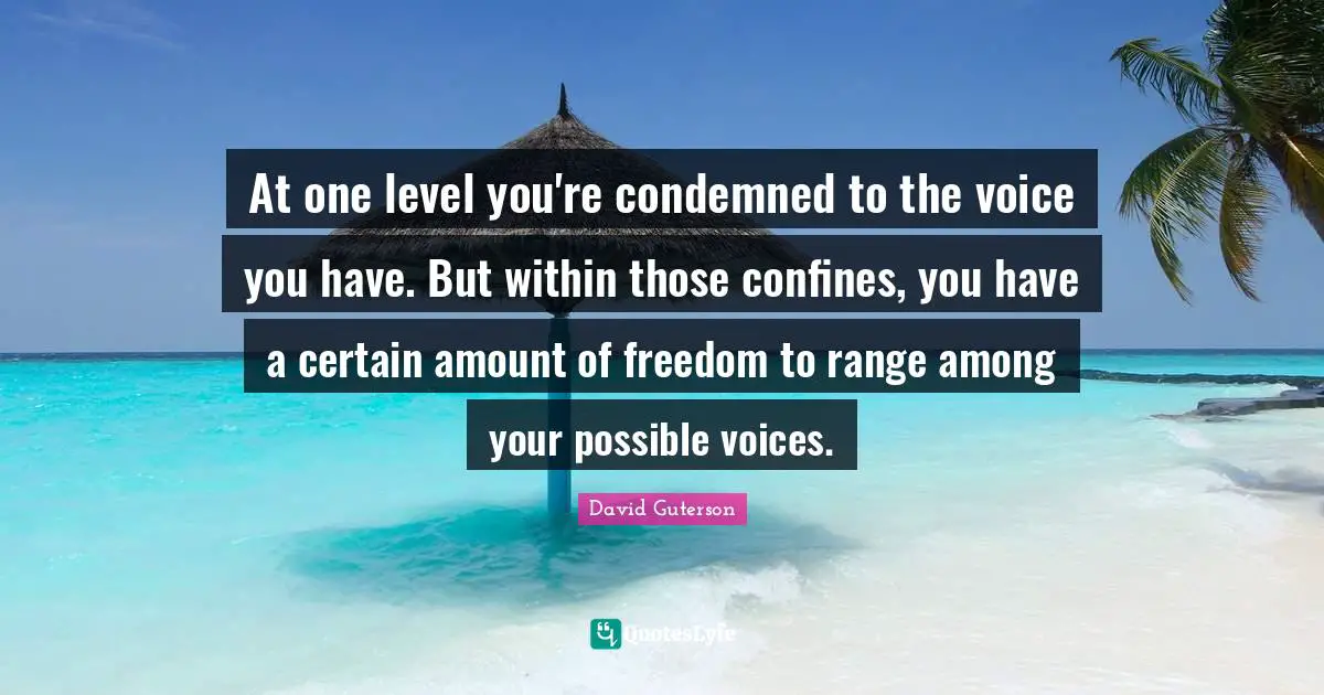 At one level you're condemned to the voice you have. But within those confines, you have a certain amount of freedom to range among your possible voices.