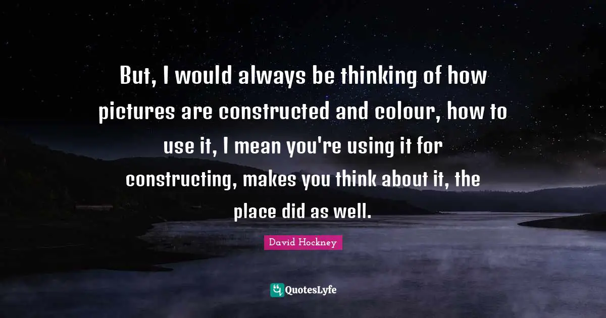 David Hockney Quotes: "But, I would always be thinking of how pictures are constructed and colour, how to use it, I mean you're using it for constructing, makes you think about it, the place did as well."