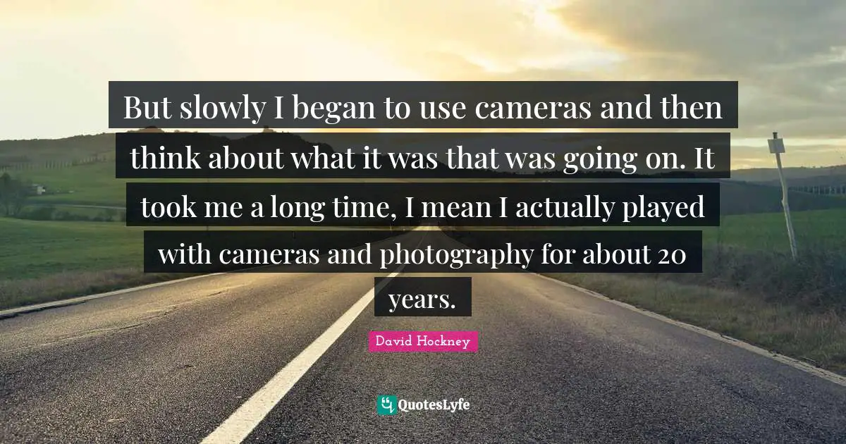 But slowly I began to use cameras and then think about what it was that was going on. It took me a long time, I mean I actually played with cameras and photography for about 20 years.