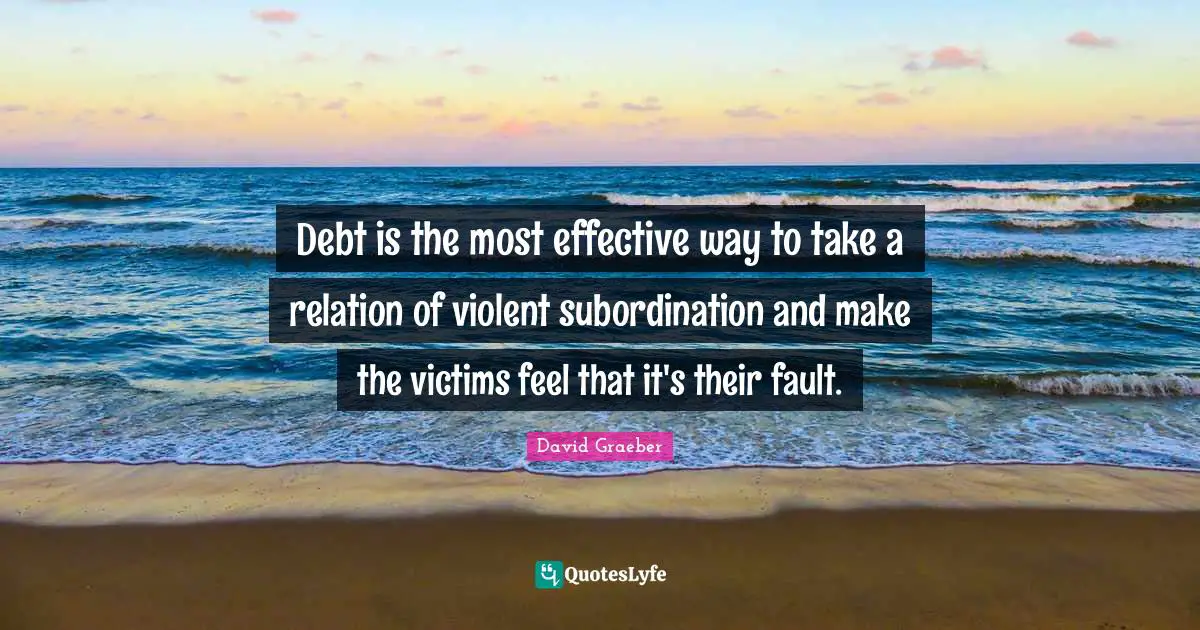Debt is the most effective way to take a relation of violent subordination and make the victims feel that it's their fault.