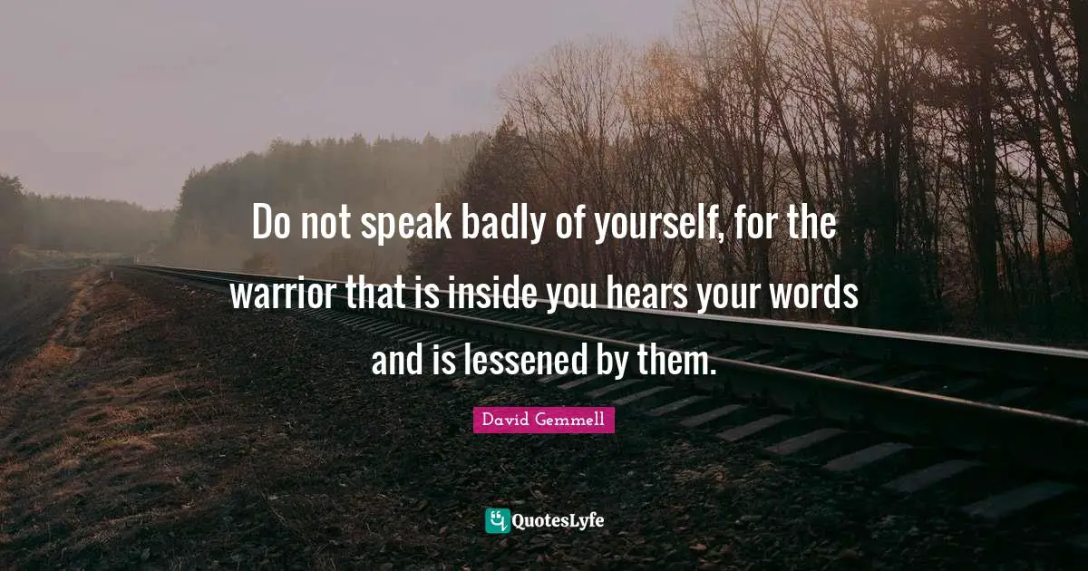 Do not speak badly of yourself, for the warrior that is inside you hears your words and is lessened by them.