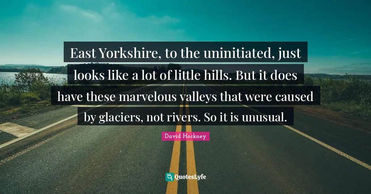 David Hockney Quotes: "East Yorkshire, to the uninitiated, just looks like a lot of little hills. But it does have these marvelous valleys that were caused by glaciers, not rivers. So it is unusual."