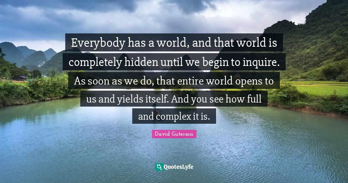 Everybody has a world, and that world is completely hidden until we begin to inquire. As soon as we do, that entire world opens to us and yields itself. And you see how full and complex it is.