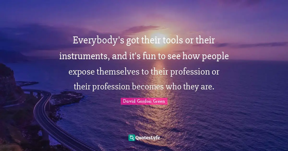 Everybody's got their tools or their instruments, and it's fun to see how people expose themselves to their profession or their profession becomes who they are.