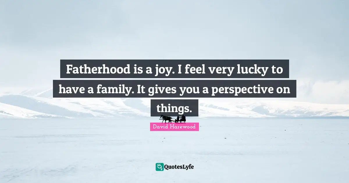 Fatherhood is a joy. I feel very lucky to have a family. It gives you a perspective on things.