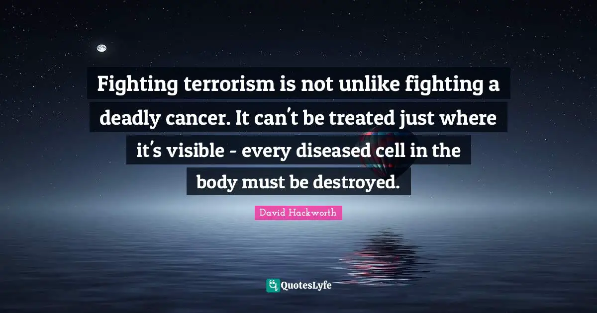 Fighting terrorism is not unlike fighting a deadly cancer. It can't be treated just where it's visible - every diseased cell in the body must be destroyed.