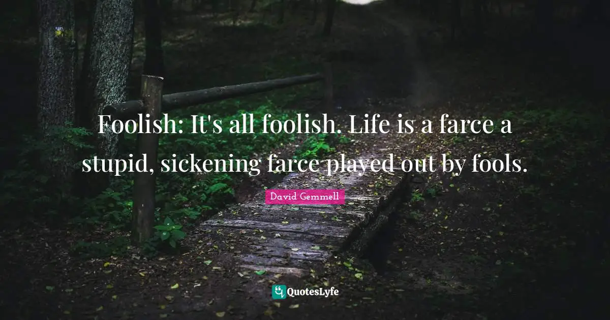 Foolish: It's all foolish. Life is a farce a stupid, sickening farce played out by fools.