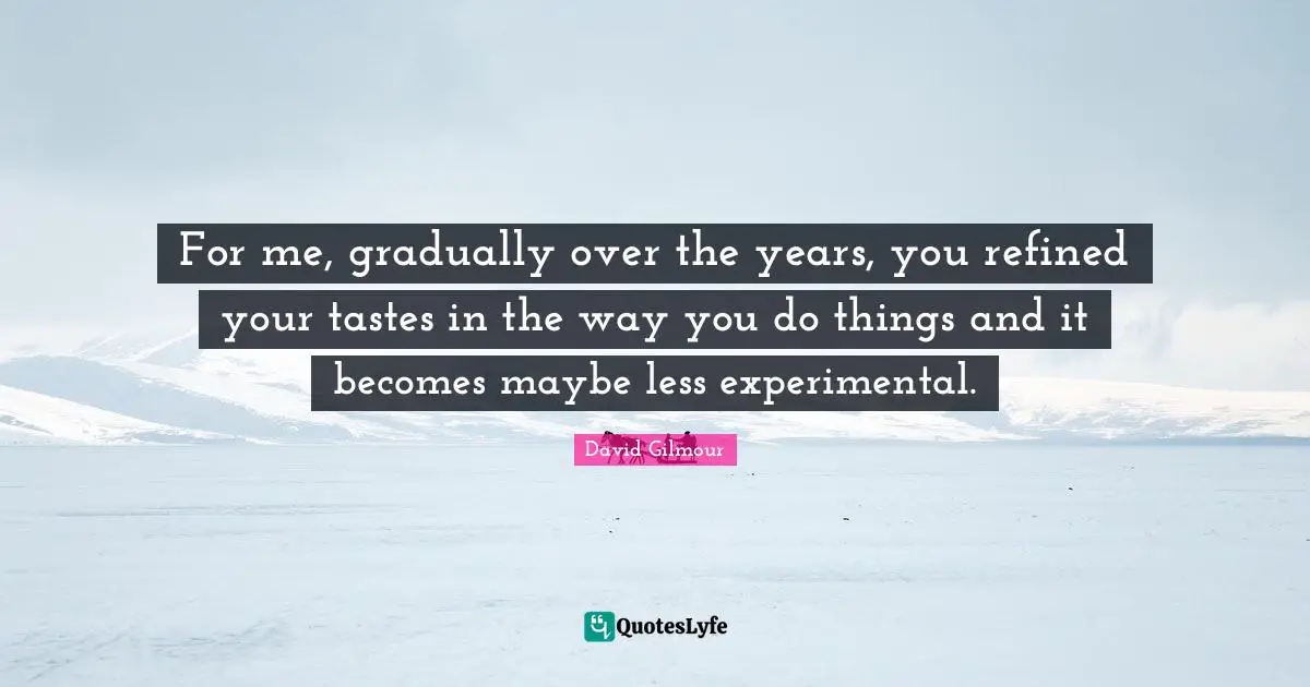For me, gradually over the years, you refined your tastes in the way you do things and it becomes maybe less experimental.