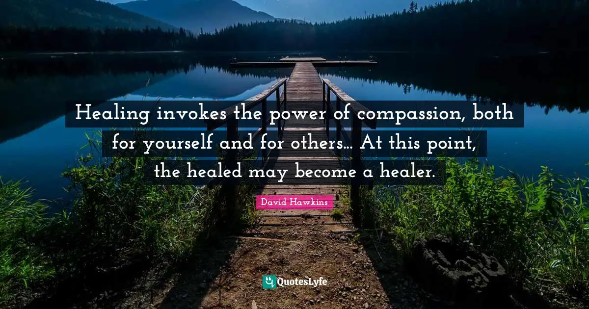 Healing invokes the power of compassion, both for yourself and for others... At this point, the healed may become a healer.